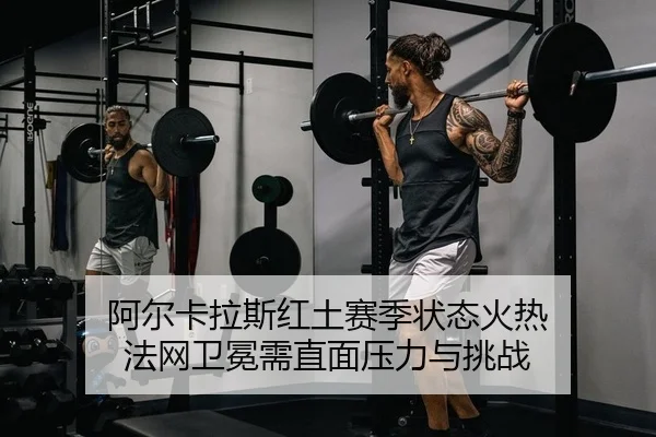 阿尔卡拉斯红土赛季状态火热 法网卫冕需直面压力与挑战